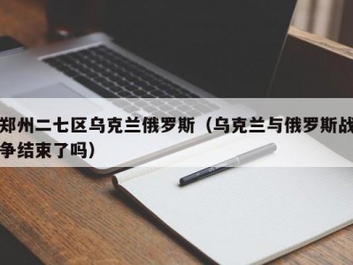 郑州二七区乌克兰俄罗斯（乌克兰与俄罗斯战争结束了吗）