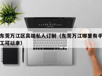 东莞万江区高端私人订制（东莞万江哪里有手工可以拿）