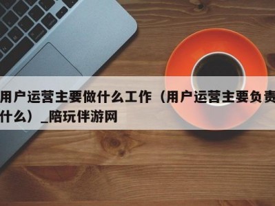 用户运营主要做什么工作（用户运营主要负责什么）_陪玩伴游网