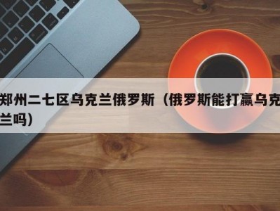 郑州二七区乌克兰俄罗斯（俄罗斯能打赢乌克兰吗）