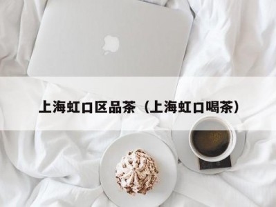 上海虹口区品茶（上海虹口喝茶）