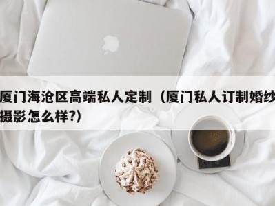 厦门海沧区高端私人定制（厦门私人订制婚纱摄影怎么样?）