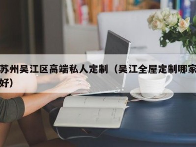 苏州吴江区高端私人定制（吴江全屋定制哪家好）