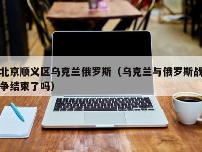 北京顺义区乌克兰俄罗斯（乌克兰与俄罗斯战争结束了吗）