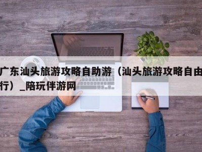 广东汕头旅游攻略自助游（汕头旅游攻略自由行）_陪玩伴游网