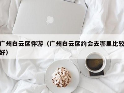 广州白云区伴游（广州白云区约会去哪里比较好）