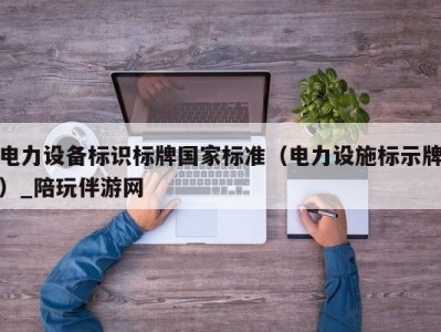 电力设备标识标牌国家标准（电力设施标示牌）_陪玩伴游网