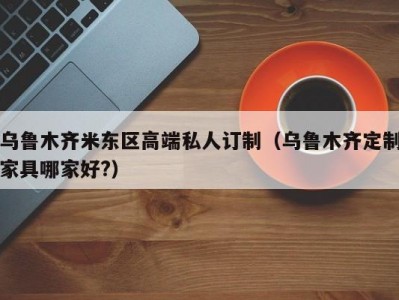 乌鲁木齐米东区高端私人订制（乌鲁木齐定制家具哪家好?）