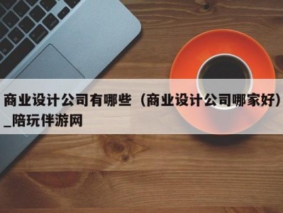 商业设计公司有哪些（商业设计公司哪家好）_陪玩伴游网