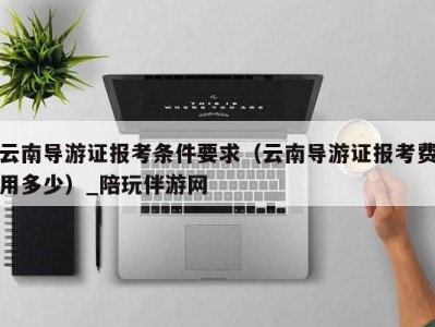 云南导游证报考条件要求（云南导游证报考费用多少）_陪玩伴游网