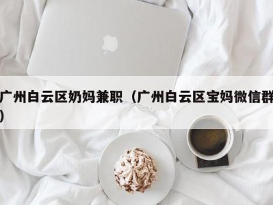 广州白云区奶妈兼职（广州白云区宝妈微信群）