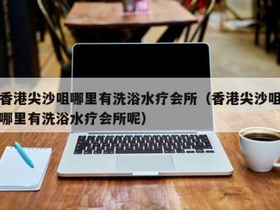 香港尖沙咀哪里有洗浴水疗会所（香港尖沙咀哪里有洗浴水疗会所呢）