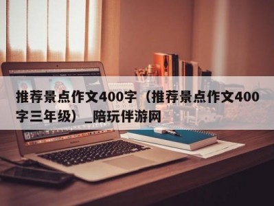 推荐景点作文400字（推荐景点作文400字三年级）_陪玩伴游网