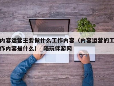 内容运营主要做什么工作内容（内容运营的工作内容是什么）_陪玩伴游网