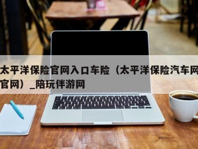 太平洋保险官网入口车险（太平洋保险汽车网官网）_陪玩伴游网