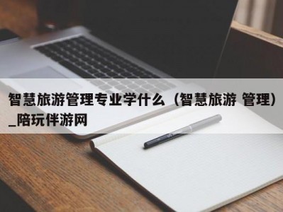 智慧旅游管理专业学什么（智慧旅游 管理）_陪玩伴游网