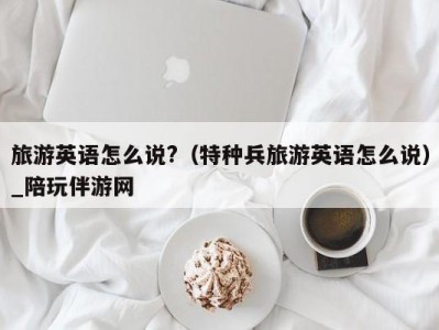 旅游英语怎么说?（特种兵旅游英语怎么说）_陪玩伴游网