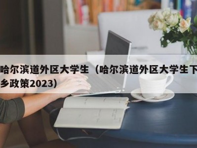 哈尔滨道外区大学生（哈尔滨道外区大学生下乡政策2023）