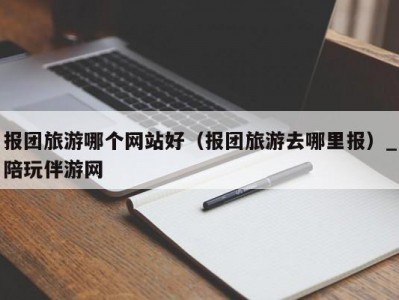 报团旅游哪个网站好（报团旅游去哪里报）_陪玩伴游网