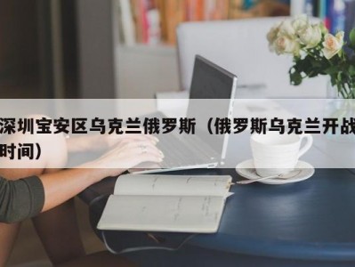 深圳宝安区乌克兰俄罗斯（俄罗斯乌克兰开战时间）