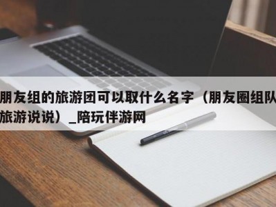 朋友组的旅游团可以取什么名字（朋友圈组队旅游说说）_陪玩伴游网