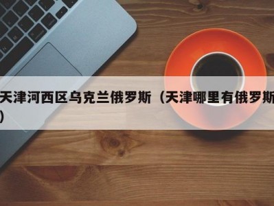 天津河西区乌克兰俄罗斯（天津哪里有俄罗斯）