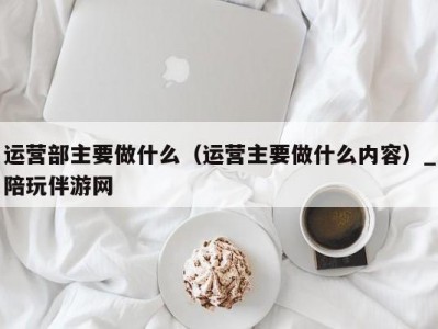 运营部主要做什么（运营主要做什么内容）_陪玩伴游网