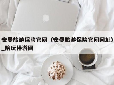 安曼旅游保险官网（安曼旅游保险官网网址）_陪玩伴游网