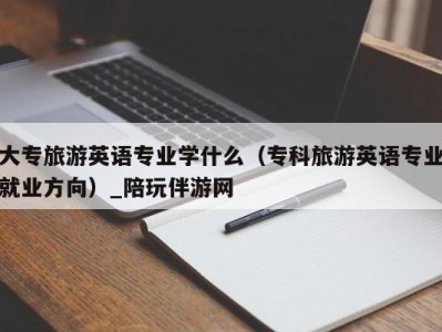 大专旅游英语专业学什么（专科旅游英语专业就业方向）_陪玩伴游网