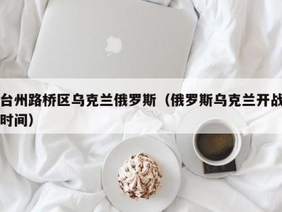 台州路桥区乌克兰俄罗斯（俄罗斯乌克兰开战时间）