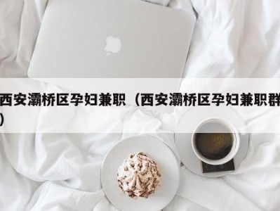 西安灞桥区孕妇兼职（西安灞桥区孕妇兼职群）