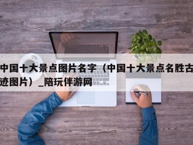 中国十大景点图片名字（中国十大景点名胜古迹图片）_陪玩伴游网