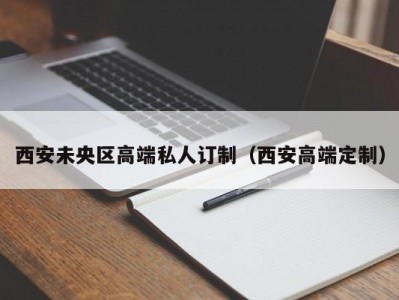 西安未央区高端私人订制（西安高端定制）