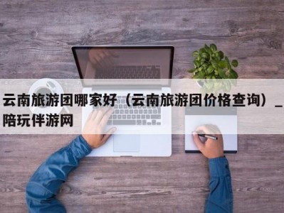 云南旅游团哪家好（云南旅游团价格查询）_陪玩伴游网