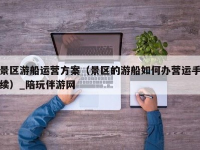 景区游船运营方案（景区的游船如何办营运手续）_陪玩伴游网