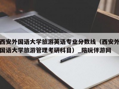 西安外国语大学旅游英语专业分数线（西安外国语大学旅游管理考研科目）_陪玩伴游网